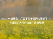 Meta 24Q3业绩会：广告平均单价同比增长了11% 将继续扩大用户点击广告的规模