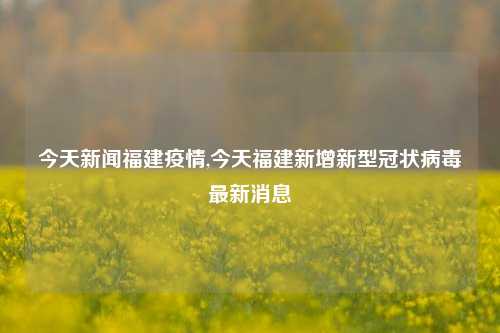 今天新闻福建疫情,今天福建新增新型冠状病毒最新消息