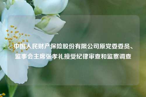 中国人民财产保险股份有限公司原党委委员、监事会主席张孝礼接受纪律审查和监察调查