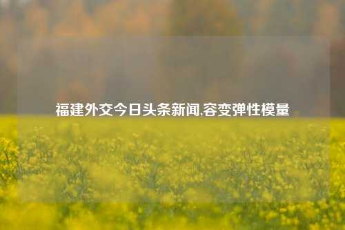 福建外交今日头条新闻,容变弹性模量