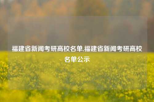 福建省新闻考研高校名单,福建省新闻考研高校名单公示