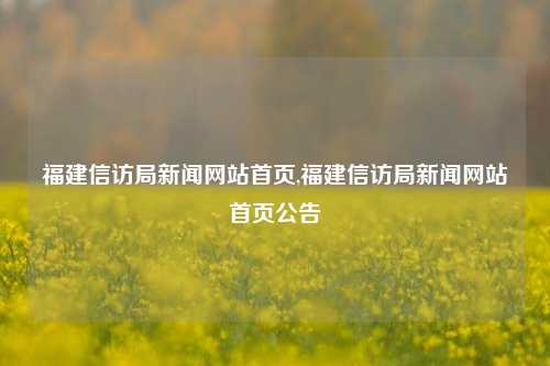 福建信访局新闻网站首页,福建信访局新闻网站首页公告