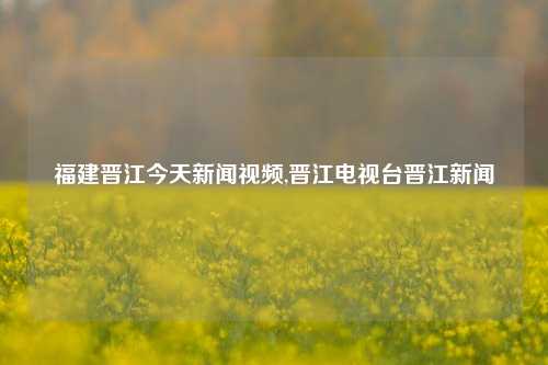 福建晋江今天新闻视频,晋江电视台晋江新闻