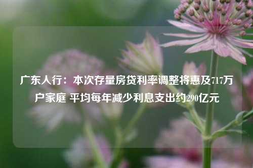 广东人行：本次存量房贷利率调整将惠及717万户家庭 平均每年减少利息支出约290亿元