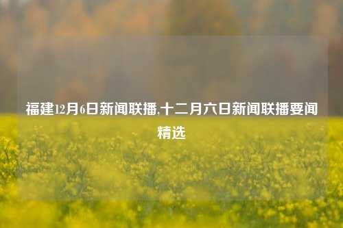 福建12月6日新闻联播,十二月六日新闻联播要闻精选