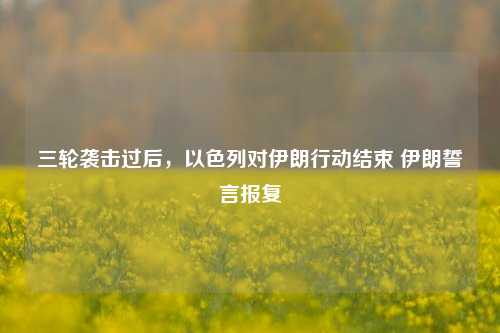 三轮袭击过后，以色列对伊朗行动结束 伊朗誓言报复