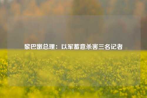 黎巴嫩总理：以军蓄意杀害三名记者