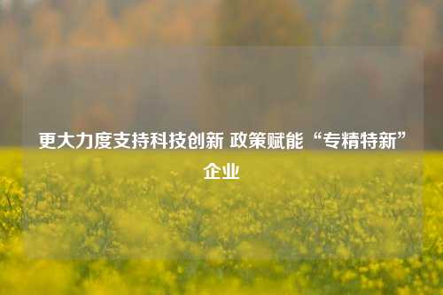 更大力度支持科技创新 政策赋能“专精特新”企业