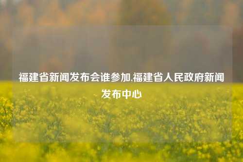 福建省新闻发布会谁参加,福建省人民政府新闻发布中心