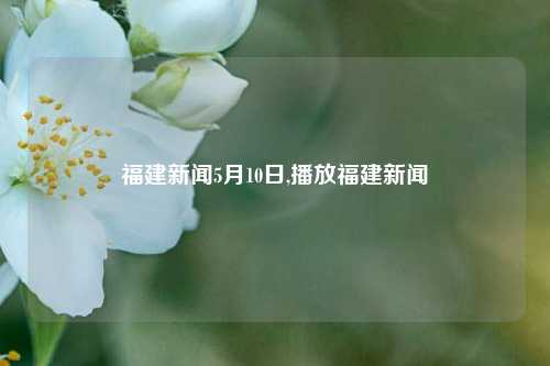 福建新闻5月10日,播放福建新闻