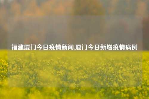 福建厦门今日疫情新闻,厦门今日新增疫情病例