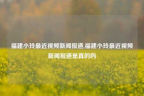 福建小玲最近视频新闻报道,福建小玲最近视频新闻报道是真的吗