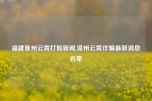 福建章州云霄打假新闻,漳州云霄诈骗最新消息名单