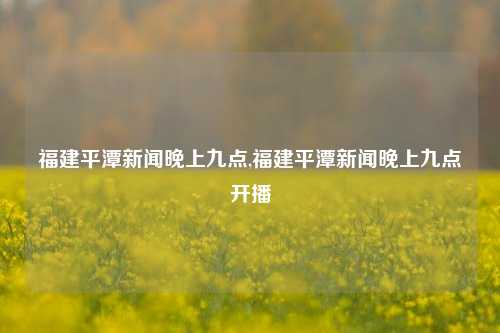 福建平潭新闻晚上九点,福建平潭新闻晚上九点开播