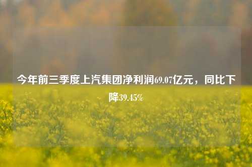 今年前三季度上汽集团净利润69.07亿元，同比下降39.45%