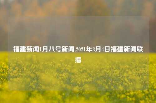 福建新闻1月八号新闻,2021年8月4日福建新闻联播