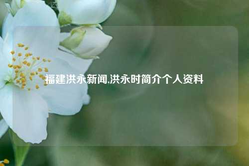 福建洪永新闻,洪永时简介个人资料