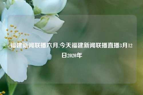 福建新闻联播六月,今天福建新闻联播直播3月12日2020年