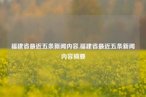 福建省最近五条新闻内容,福建省最近五条新闻内容摘要