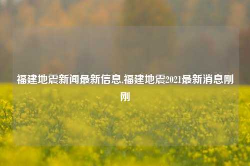 福建地震新闻最新信息,福建地震2021最新消息刚刚