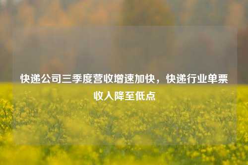 快递公司三季度营收增速加快，快递行业单票收入降至低点