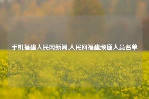 手机福建人民网新闻,人民网福建频道人员名单