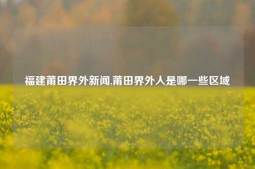 福建莆田界外新闻,莆田界外人是哪一些区域