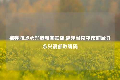 福建浦城永兴镇新闻联播,福建省南平市浦城县永兴镇邮政编码