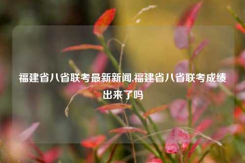 福建省八省联考最新新闻,福建省八省联考成绩出来了吗