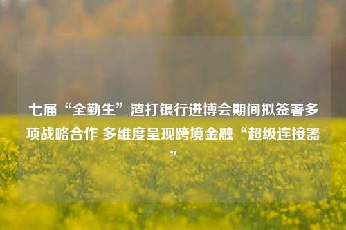 七届“全勤生”渣打银行进博会期间拟签署多项战略合作 多维度呈现跨境金融“超级连接器”