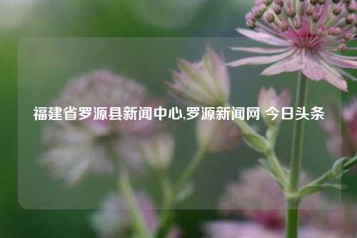 福建省罗源县新闻中心,罗源新闻网 今日头条