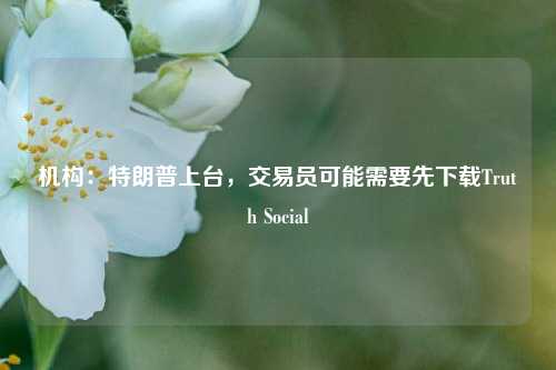 机构：特朗普上台，交易员可能需要先下载Truth Social