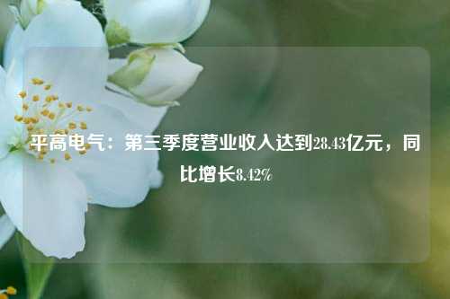 平高电气：第三季度营业收入达到28.43亿元，同比增长8.42%