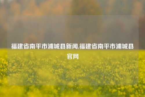 福建省南平市浦城县新闻,福建省南平市浦城县官网