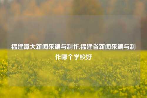 福建漳大新闻采编与制作,福建省新闻采编与制作哪个学校好