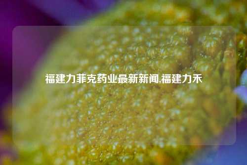 福建力菲克药业最新新闻,福建力禾