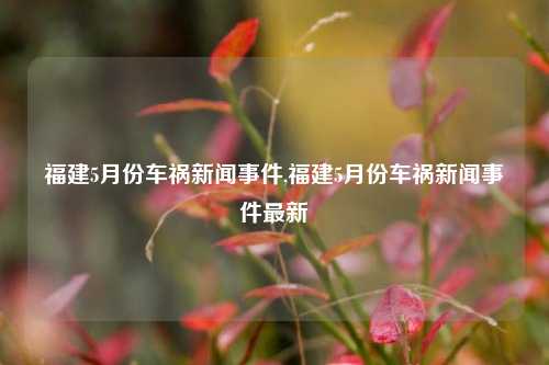 福建5月份车祸新闻事件,福建5月份车祸新闻事件最新