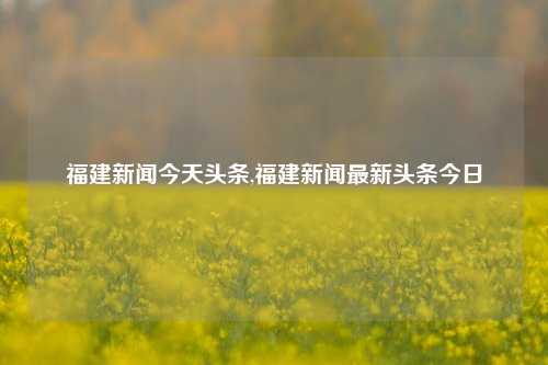 福建新闻今天头条,福建新闻最新头条今日