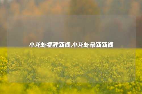 小龙虾福建新闻,小龙虾最新新闻