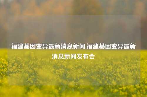 福建基因变异最新消息新闻,福建基因变异最新消息新闻发布会