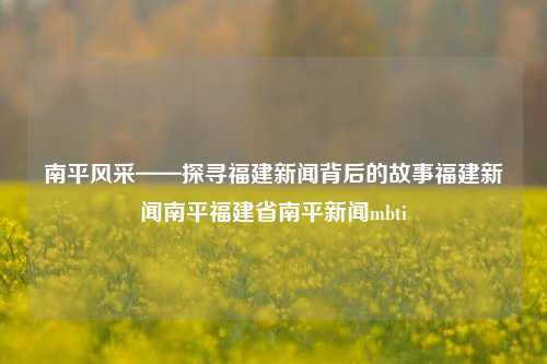 南平风采——探寻福建新闻背后的故事福建新闻南平福建省南平新闻mbti-第1张图片-福建新闻网