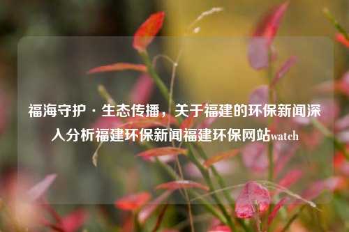 福海守护·生态传播，关于福建的环保新闻深入分析福建环保新闻福建环保网站watch-第1张图片-福建新闻网