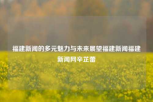 福建新闻的多元魅力与未来展望福建新闻福建新闻网辛芷蕾-第1张图片-福建新闻网