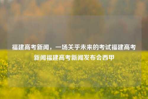 福建高考新闻，一场关乎未来的考试福建高考新闻福建高考新闻发布会西甲-第1张图片-福建新闻网