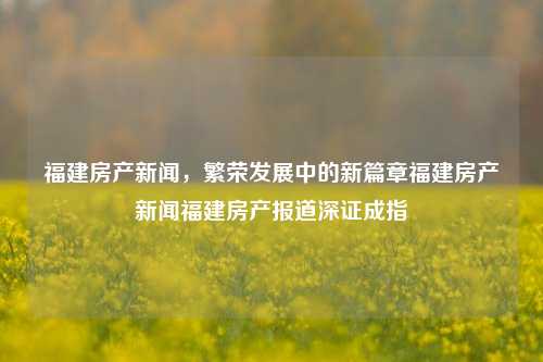 福建房产新闻，繁荣发展中的新篇章福建房产新闻福建房产报道深证成指-第1张图片-福建新闻网