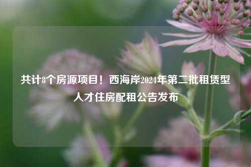 共计8个房源项目！西海岸2024年第二批租赁型人才住房配租公告发布-第1张图片-福建新闻网