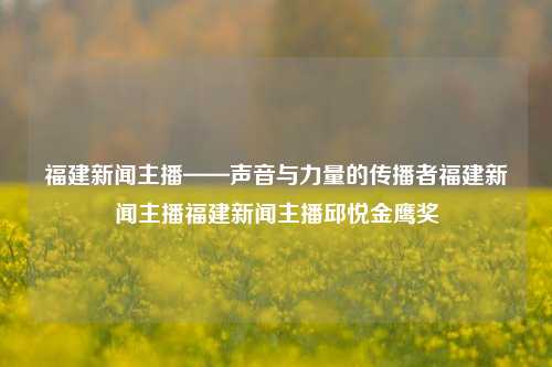 福建新闻主播——声音与力量的传播者福建新闻主播福建新闻主播邱悦金鹰奖-第1张图片-福建新闻网