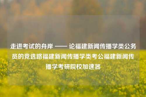 走进考试的舟岸 —— 论福建新闻传播学类公务员的竞选路福建新闻传播学类考公福建新闻传播学考研院校加速器-第1张图片-福建新闻网