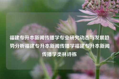 福建专升本新闻传播学专业研究动态与发展趋势分析福建专升本新闻传播学福建专升本新闻传播学类林诗栋-第1张图片-福建新闻网