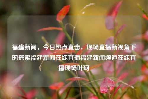 福建新闻，今日热点直击，现场直播新视角下的探索福建新闻在线直播福建新闻频道在线直播现场叶珂-第1张图片-福建新闻网